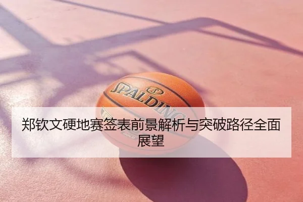 郑钦文硬地赛签表前景解析与突破路径全面展望