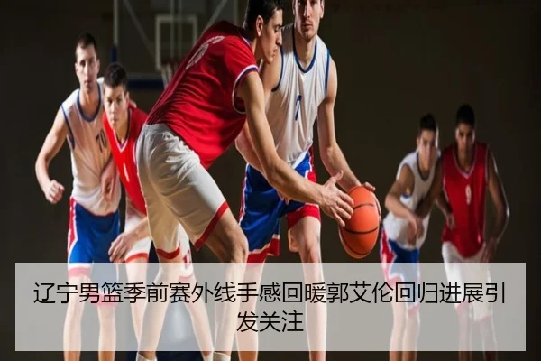 辽宁男篮季前赛外线手感回暖郭艾伦回归进展引发关注