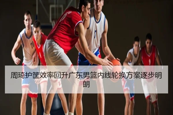 周琦护筐效率回升广东男篮内线轮换方案逐步明朗
