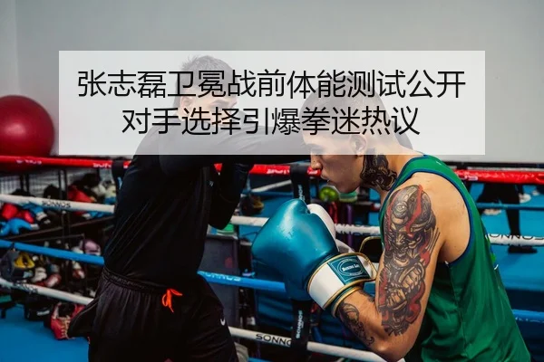 张志磊卫冕战前体能测试公开 对手选择引爆拳迷热议