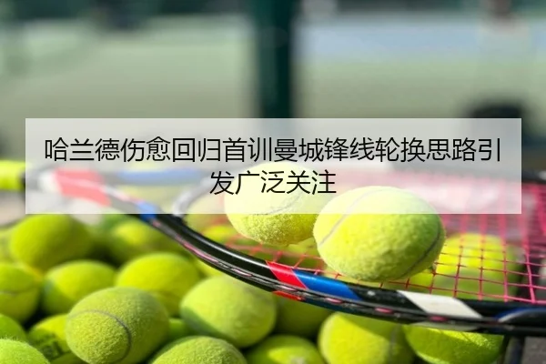 哈兰德伤愈回归首训曼城锋线轮换思路引发广泛关注