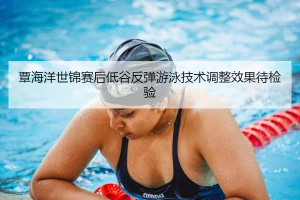 覃海洋世锦赛后低谷反弹游泳技术调整效果待检验