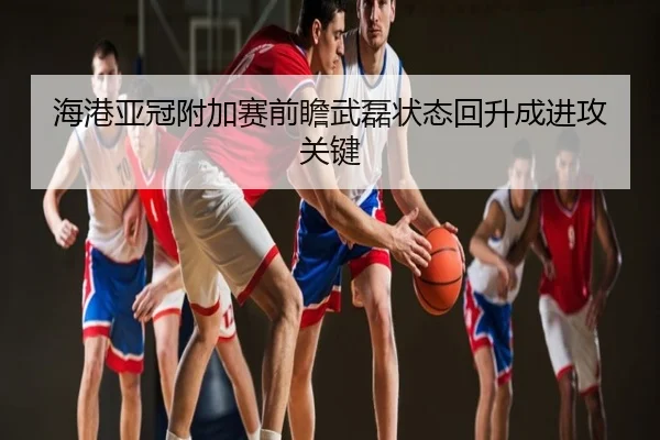 海港亚冠附加赛前瞻武磊状态回升成进攻关键