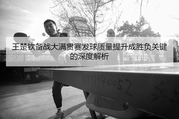 王楚钦备战大满贯赛发球质量提升成胜负关键的深度解析