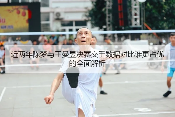 近两年陈梦与王曼昱决赛交手数据对比谁更占优的全面解析