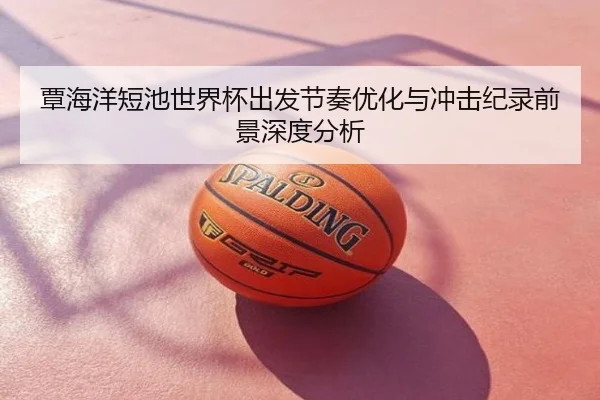 覃海洋短池世界杯出发节奏优化与冲击纪录前景深度分析