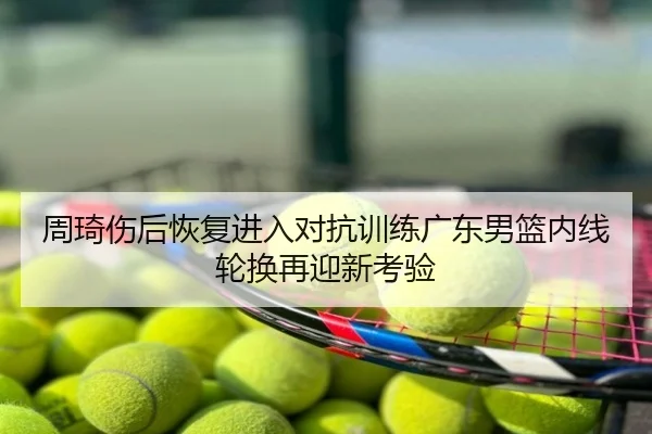 周琦伤后恢复进入对抗训练广东男篮内线轮换再迎新考验
