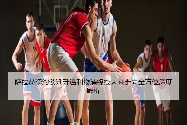 萨拉赫续约谈判升温利物浦锋线未来走向全方位深度解析