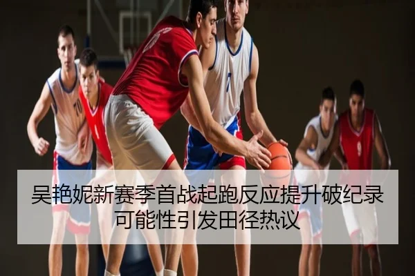吴艳妮新赛季首战起跑反应提升破纪录可能性引发田径热议